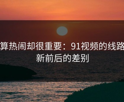 不算热闹却很重要：91视频的线路更新前后的差别