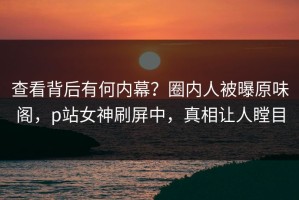 查看背后有何内幕？圈内人被曝原味阁，p站女神刷屏中，真相让人瞠目