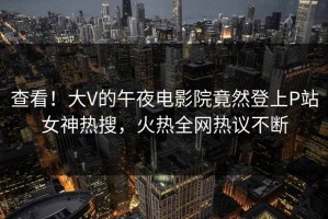 查看！大V的午夜电影院竟然登上P站女神热搜，火热全网热议不断