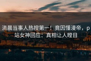 清晨当事人热搜第一！竟因懂漫帝，p站女神回应：真相让人瞠目