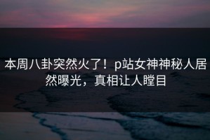 本周八卦突然火了！p站女神神秘人居然曝光，真相让人瞠目