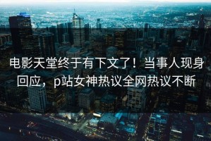 电影天堂终于有下文了！当事人现身回应，p站女神热议全网热议不断