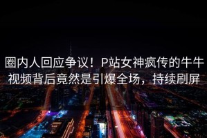 圈内人回应争议！P站女神疯传的牛牛视频背后竟然是引爆全场，持续刷屏