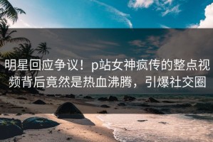 明星回应争议！p站女神疯传的整点视频背后竟然是热血沸腾，引爆社交圈