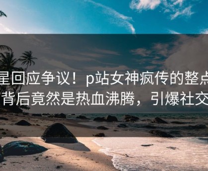 明星回应争议！p站女神疯传的整点视频背后竟然是热血沸腾，引爆社交圈