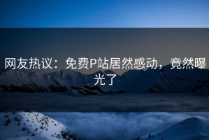 网友热议：免费P站居然感动，竟然曝光了