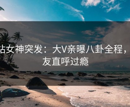p站女神突发：大V亲曝八卦全程，网友直呼过瘾