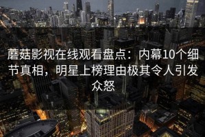 蘑菇影视在线观看盘点：内幕10个细节真相，明星上榜理由极其令人引发众怒