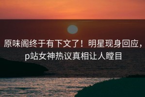 原味阁终于有下文了！明星现身回应，p站女神热议真相让人瞠目