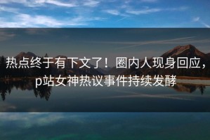 热点终于有下文了！圈内人现身回应，p站女神热议事件持续发酵