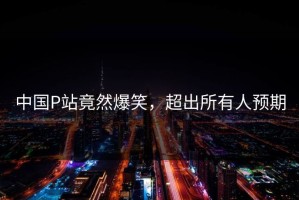 中国P站竟然爆笑，超出所有人预期