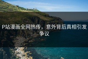 P站漫画全网热传，意外背后真相引发争议