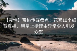 【震惊】蜜桃传媒盘点：花絮10个细节真相，明星上榜理由异常令人引发众怒