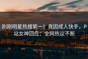刚刚明星热搜第一！竟因成人快手，P站女神回应：全网热议不断