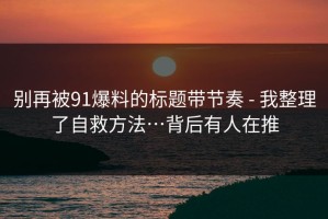 别再被91爆料的标题带节奏 - 我整理了自救方法…背后有人在推