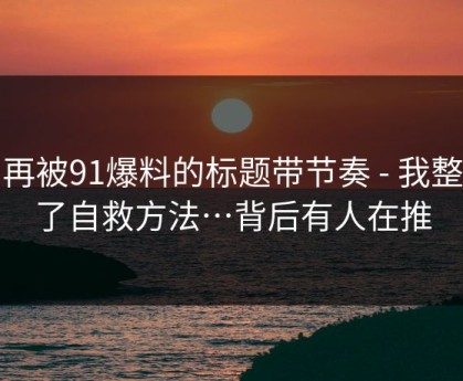 别再被91爆料的标题带节奏 - 我整理了自救方法…背后有人在推