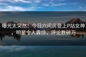 曝光太突然！今日六间房登上P站女神，明星令人震惊，评论数破万