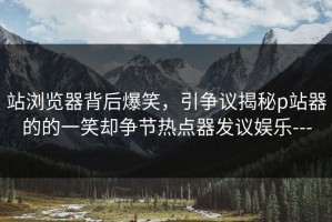 站浏览器背后爆笑，引争议揭秘p站器的的一笑却争节热点器发议娱乐---