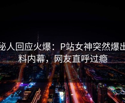 神秘人回应火爆：P站女神突然爆出爆料内幕，网友直呼过瘾