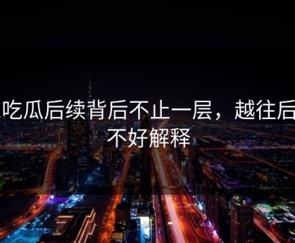 51吃瓜后续背后不止一层，越往后越不好解释