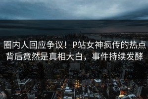 圈内人回应争议！P站女神疯传的热点背后竟然是真相大白，事件持续发酵