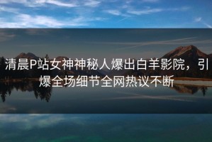 清晨P站女神神秘人爆出白羊影院，引爆全场细节全网热议不断