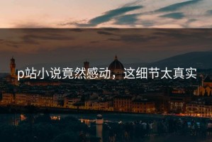 p站小说竟然感动，这细节太真实