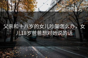 父亲和十八岁的女儿吵架怎么办，女儿18岁爸爸想对她说的话