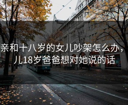 父亲和十八岁的女儿吵架怎么办，女儿18岁爸爸想对她说的话