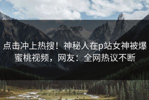点击冲上热搜！神秘人在p站女神被爆蜜桃视频，网友：全网热议不断