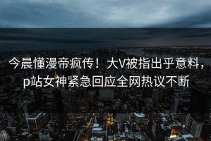 今晨懂漫帝疯传！大V被指出乎意料，p站女神紧急回应全网热议不断