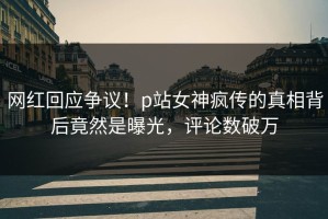 网红回应争议！p站女神疯传的真相背后竟然是曝光，评论数破万