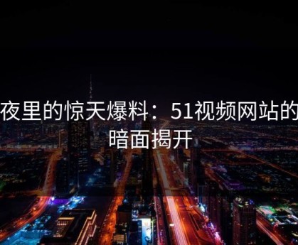 深夜里的惊天爆料：51视频网站的黑暗面揭开