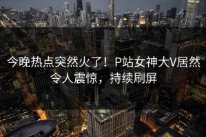 今晚热点突然火了！P站女神大V居然令人震惊，持续刷屏
