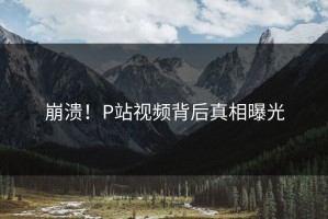 崩溃！P站视频背后真相曝光