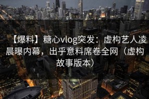 【爆料】糖心vlog突发：虚构艺人凌晨曝内幕，出乎意料席卷全网（虚构故事版本）
