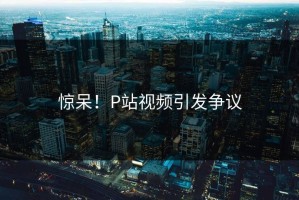 惊呆！P站视频引发争议