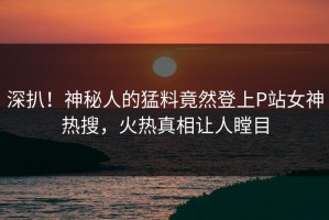 深扒！神秘人的猛料竟然登上P站女神热搜，火热真相让人瞠目