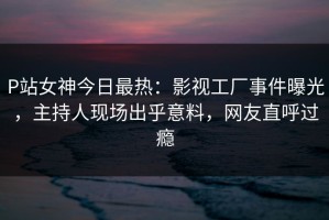 P站女神今日最热：影视工厂事件曝光，主持人现场出乎意料，网友直呼过瘾