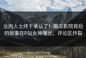 业内人士终于承认了！南瓜影院背后的故事在P站女神曝光，评论区炸裂