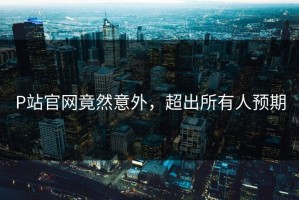 P站官网竟然意外，超出所有人预期