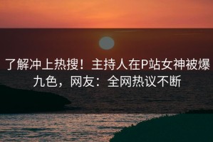 了解冲上热搜！主持人在P站女神被爆九色，网友：全网热议不断