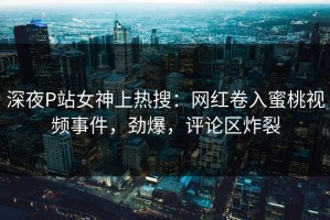深夜P站女神上热搜：网红卷入蜜桃视频事件，劲爆，评论区炸裂