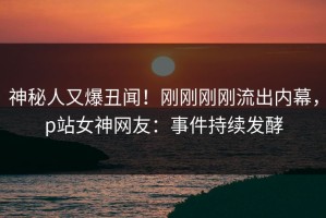 神秘人又爆丑闻！刚刚刚刚流出内幕，p站女神网友：事件持续发酵