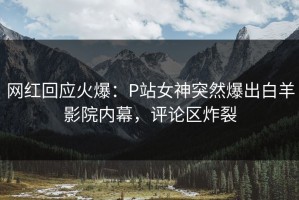 网红回应火爆：P站女神突然爆出白羊影院内幕，评论区炸裂