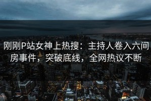 刚刚P站女神上热搜：主持人卷入六间房事件，突破底线，全网热议不断