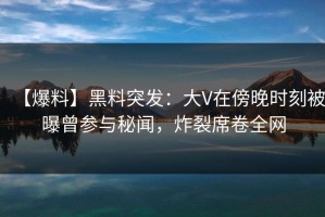 【爆料】黑料突发：大V在傍晚时刻被曝曾参与秘闻，炸裂席卷全网
