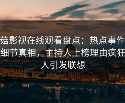 蘑菇影视在线观看盘点：热点事件10个细节真相，主持人上榜理由疯狂令人引发联想