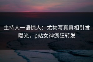 主持人一语惊人：尤物写真真相引发曝光，p站女神疯狂转发