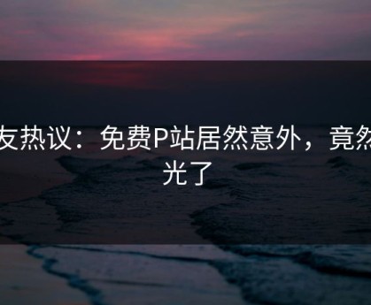 网友热议：免费P站居然意外，竟然曝光了
